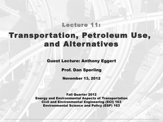 Lecture 11:

Tr anspor tation, Petroleum Use,
        and Alter natives

            Guest Lecture: Anthony Eggert

                    Prof. Dan Sperling

                    November 13, 2012



                        Fall Quarter 2012
      Energy and Environmental Aspects of Transportation
         Civil and Environmental Engineering (ECI) 163
          Environmental Science and Policy (ESP) 163
 