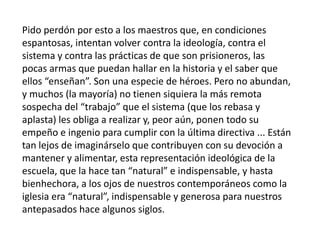 Pido perdón por esto a los maestros que, en condiciones
espantosas, intentan volver contra la ideología, contra el
sistema y contra las prácticas de que son prisioneros, las
pocas armas que puedan hallar en la historia y el saber que
ellos “enseñan”. Son una especie de héroes. Pero no abundan,
y muchos (la mayoría) no tienen siquiera la más remota
sospecha del “trabajo” que el sistema (que los rebasa y
aplasta) les obliga a realizar y, peor aún, ponen todo su
empeño e ingenio para cumplir con la última directiva ... Están
tan lejos de imaginárselo que contribuyen con su devoción a
mantener y alimentar, esta representación ideológica de la
escuela, que la hace tan “natural” e indispensable, y hasta
bienhechora, a los ojos de nuestros contemporáneos como la
iglesia era “natural”, indispensable y generosa para nuestros
antepasados hace algunos siglos.
 