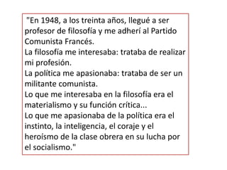 "En 1948, a los treinta años, llegué a ser
profesor de filosofía y me adherí al Partido
Comunista Francés.
La filosofía me interesaba: trataba de realizar
mi profesión.
La política me apasionaba: trataba de ser un
militante comunista.
Lo que me interesaba en la filosofía era el
materialismo y su función crítica...
Lo que me apasionaba de la política era el
instinto, la inteligencia, el coraje y el
heroísmo de la clase obrera en su lucha por
el socialismo."
 