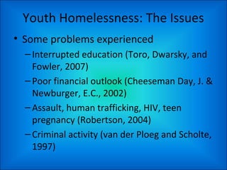 Youth Homelessness: The Issues
• Some problems experienced
–Interrupted education (Toro, Dwarsky, and
Fowler, 2007)
–Poor ...