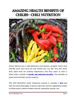 www.wellbeingart.com Page 1
Amazing Health Benefits of
Chilies- Chili Nutrition
Green chilies have a mild bitterness and intense, pungent “heat” that
literally turns your face red and makes you cry. But very few know
that, apart from its culinary importance, this fiery spice is choc a
block with a myriad of health and medicinal benefits. The benefits of
green chili will take you by surprise.
The chili (Scientific name- Capsicum annum) is actually a fruit pod
from the plant belonging to genus capsicum and the nightshade family
of Solanaceae, which includes tomato, aubergine, potato, etc.
 