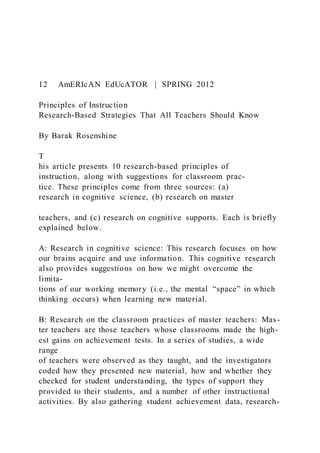 12 AmERIcAN EdUcATOR | SPRING 2012
Principles of Instruction
Research-Based Strategies That All Teachers Should Know
By Barak Rosenshine
T
his article presents 10 research-based principles of
instruction, along with suggestions for classroom prac-
tice. These principles come from three sources: (a)
research in cognitive science, (b) research on master
teachers, and (c) research on cognitive supports. Each is briefly
explained below.
A: Research in cognitive science: This research focuses on how
our brains acquire and use information. This cognitive research
also provides suggestions on how we might overcome the
limita-
tions of our working memory (i.e., the mental “space” in which
thinking occurs) when learning new material.
B: Research on the classroom practices of master teachers: Mas-
ter teachers are those teachers whose classrooms made the high-
est gains on achievement tests. In a series of studies, a wide
range
of teachers were observed as they taught, and the investigators
coded how they presented new material, how and whether they
checked for student understanding, the types of support they
provided to their students, and a number of other instructional
activities. By also gathering student achievement data, research-
 
