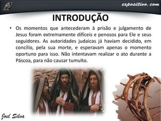 INTRODUÇÃO
• Os momentos que antecederam à prisão e julgamento de
Jesus foram extremamente difíceis e penosos para Ele e seus
seguidores. As autoridades judaicas já haviam decidido, em
concílio, pela sua morte, e esperavam apenas o momento
oportuno para isso. Não intentavam realizar o ato durante a
Páscoa, para não causar tumulto.
 