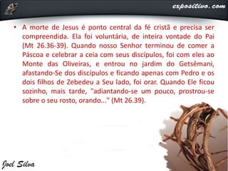 • A morte de Jesus é ponto central da fé cristã e precisa ser
compreendida. Ela foi voluntária, de inteira vontade do Pai
(Mt 26.36-39). Quando nosso Senhor terminou de comer a
Páscoa e celebrar a ceia com seus discípulos, foi com eles ao
Monte das Oliveiras, e entrou no jardim do Getsêmani,
afastando-Se dos discípulos e ficando apenas com Pedro e os
dois filhos de Zebedeu a Seu lado, foi orar. Quando Ele ficou
sozinho, mais tarde, "adiantando-se um pouco, prostrou-se
sobre o seu rosto, orando..." (Mt 26.39).
 