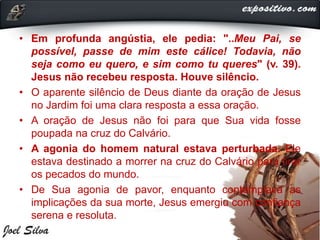 • Em profunda angústia, ele pedia: "..Meu Pai, se
possível, passe de mim este cálice! Todavia, não
seja como eu quero, e sim como tu queres" (v. 39).
Jesus não recebeu resposta. Houve silêncio.
• O aparente silêncio de Deus diante da oração de Jesus
no Jardim foi uma clara resposta a essa oração.
• A oração de Jesus não foi para que Sua vida fosse
poupada na cruz do Calvário.
• A agonia do homem natural estava perturbada. Ele
estava destinado a morrer na cruz do Calvário para tirar
os pecados do mundo.
• De Sua agonia de pavor, enquanto contemplava as
implicações da sua morte, Jesus emergiu com confiança
serena e resoluta.
 