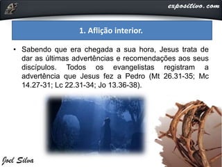 1. Aflição interior.
• Sabendo que era chegada a sua hora, Jesus trata de
dar as últimas advertências e recomendações aos seus
discípulos. Todos os evangelistas registram a
advertência que Jesus fez a Pedro (Mt 26.31-35; Mc
14.27-31; Lc 22.31-34; Jo 13.36-38).
 