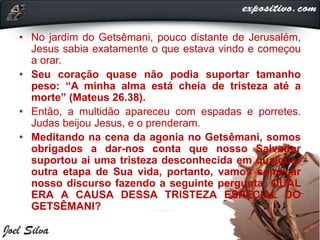 • No jardim do Getsêmani, pouco distante de Jerusalém,
Jesus sabia exatamente o que estava vindo e começou
a orar.
• Seu coração quase não podia suportar tamanho
peso: “A minha alma está cheia de tristeza até a
morte” (Mateus 26.38).
• Então, a multidão apareceu com espadas e porretes.
Judas beijou Jesus, e o prenderam.
• Meditando na cena da agonia no Getsêmani, somos
obrigados a dar-nos conta que nosso Salvador
suportou ai uma tristeza desconhecida em qualquer
outra etapa de Sua vida, portanto, vamos começar
nosso discurso fazendo a seguinte pergunta: QUAL
ERA A CAUSA DESSA TRISTEZA ESPECIAL DO
GETSÊMANI?
 