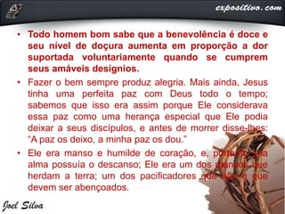 • Todo homem bom sabe que a benevolência é doce e
seu nível de doçura aumenta em proporção a dor
suportada voluntariamente quando se cumprem
seus amáveis desígnios.
• Fazer o bem sempre produz alegria. Mais ainda, Jesus
tinha uma perfeita paz com Deus todo o tempo;
sabemos que isso era assim porque Ele considerava
essa paz como uma herança especial que Ele podia
deixar a seus discípulos, e antes de morrer disse-lhes:
“A paz os deixo, a minha paz os dou.”
• Ele era manso e humilde de coração, e, portanto sua
alma possuía o descanso; Ele era um dos mansos que
herdam a terra; um dos pacificadores que são e que
devem ser abençoados.
 