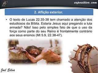 2. Aflição exterior.
• O texto de Lucas 22.35-38 tem chamado a atenção dos
estudiosos da Bíblia. Estaria Jesus aqui pregando a luta
armada? Não! Isso pelo simples fato de que o uso da
força como parte do seu Reino é frontalmente contrário
aos seus ensinos (Mt 5.9, 22.38-47).
 
