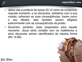 • Jesus cita a profecia de Isaías 53.12 como se cumprindo
naquele momento, e os discípulos, solidários com a sua
missão, sofreriam as suas conseqüências. Assim como
o seu Mestre, eles também seriam afligidos
exteriormente com as conseqüências da prisão.
• Deveriam, portanto, estar preparados para aquele
momento. Jesus seria contado com os malfeitores e
seus discípulos seriam identificados da mesma forma
(Mc 14.69).
 