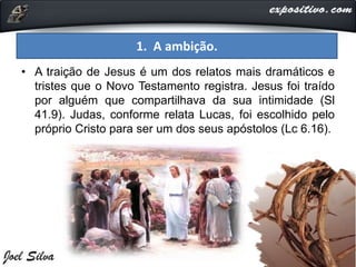 1. A ambição.
• A traição de Jesus é um dos relatos mais dramáticos e
tristes que o Novo Testamento registra. Jesus foi traído
por alguém que compartilhava da sua intimidade (Sl
41.9). Judas, conforme relata Lucas, foi escolhido pelo
próprio Cristo para ser um dos seus apóstolos (Lc 6.16).
 
