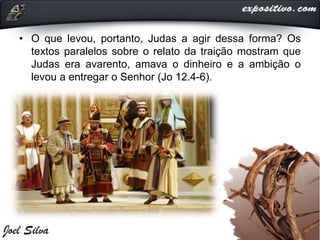 • O que levou, portanto, Judas a agir dessa forma? Os
textos paralelos sobre o relato da traição mostram que
Judas era avarento, amava o dinheiro e a ambição o
levou a entregar o Senhor (Jo 12.4-6).
 