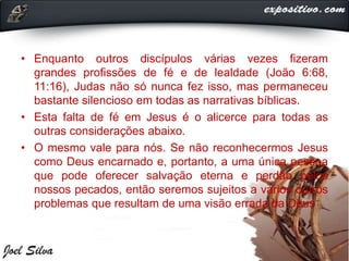 • Enquanto outros discípulos várias vezes fizeram
grandes profissões de fé e de lealdade (João 6:68,
11:16), Judas não só nunca fez isso, mas permaneceu
bastante silencioso em todas as narrativas bíblicas.
• Esta falta de fé em Jesus é o alicerce para todas as
outras considerações abaixo.
• O mesmo vale para nós. Se não reconhecermos Jesus
como Deus encarnado e, portanto, a uma única pessoa
que pode oferecer salvação eterna e perdão pelos
nossos pecados, então seremos sujeitos a vários outros
problemas que resultam de uma visão errada da Deus
 