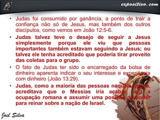 • Judas foi consumido por ganância, a ponto de trair a
confiança não só de Jesus, mas também dos outros
discípulos, como vemos em João 12:5-6.
• Judas talvez teve o desejo de seguir a Jesus
simplesmente porque ele viu que pessoas
importantes também estavam seguindo a Jesus; ou
talvez ele tenha acreditado que poderia tirar proveito
das coletas para o grupo.
• O fato de Judas ter sido o encarregado da bolsa de
dinheiro aparenta indicar o seu interesse e experiência
com dinheiro (João 13:29).
• Judas, como a maioria das pessoas naquela época,
acreditava que o Messias iria acabar com a
ocupação romana e assumir uma posição de poder
para reinar sobre a nação de Israel.
 