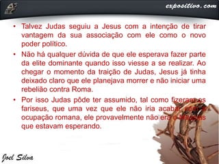 • Talvez Judas seguiu a Jesus com a intenção de tirar
vantagem da sua associação com ele como o novo
poder político.
• Não há qualquer dúvida de que ele esperava fazer parte
da elite dominante quando isso viesse a se realizar. Ao
chegar o momento da traição de Judas, Jesus já tinha
deixado claro que ele planejava morrer e não iniciar uma
rebelião contra Roma.
• Por isso Judas pôde ter assumido, tal como fizeram os
fariseus, que uma vez que ele não iria acabar com a
ocupação romana, ele provavelmente não era o Messias
que estavam esperando.
 