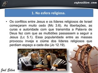 1. Na esfera religiosa.
• Os conflitos entre Jesus e os líderes religiosos de Israel
começaram muito cedo (Mc 3.6). As libertações, as
curas e autoridade com que transmitia a Palavra de
Deus fez com que as multidões passassem a seguir a
Jesus (Lc 5.1). Essa popularidade entre as massas
provocou inveja e ciúme dos líderes religiosos que
perdiam espaço a cada dia (Jo 12.19).
 