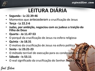 LEITURA DIÁRIA
• Segunda - Lc 22.39-46
• Momentos que antecederam a crucificação de Jesus
• Terça - Lc 22.2-6
• Judas, por ambição, negociou com os judeus a traição do
Filho de Deus
• Quarta - Jo 11.47-53
• O porquê da crucificação de Jesus na esfera religiosa
• Quinta - Jo 18.31
• O motivo da crucificação de Jesus na esfera política
• Sexta - Lc 23.21-23
• O método terrível de execução para os condenados à morte
• Sábado - Is 53.11
• O real significado da crucificação do Senhor Jesus Cristo
 