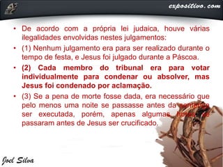 • De acordo com a própria lei judaica, houve várias
ilegalidades envolvidas nestes julgamentos:
• (1) Nenhum julgamento era para ser realizado durante o
tempo de festa, e Jesus foi julgado durante a Páscoa.
• (2) Cada membro do tribunal era para votar
individualmente para condenar ou absolver, mas
Jesus foi condenado por aclamação.
• (3) Se a pena de morte fosse dada, era necessário que
pelo menos uma noite se passasse antes da sentença
ser executada, porém, apenas algumas horas se
passaram antes de Jesus ser crucificado.
 