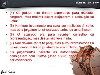 • (4) Os judeus não tinham autoridade para executar
ninguém, mas mesmo assim projetaram a execução de
Jesus.
• (5) Nenhum julgamento era para ser realizado à noite,
mas este julgamento foi realizado antes do amanhecer.
• (6) O acusado era para receber conselho ou
representação, mas Jesus não teve nada.
• (7) Não deviam ter feito perguntas auto-incriminatórias a
Jesus, mas Ele foi perguntado se era o Cristo.
• Os julgamentos perante as autoridades romanas
começaram com Pilatos (João 18:23) depois de Jesus
ser espancado.
 