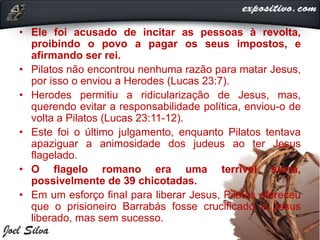 • Ele foi acusado de incitar as pessoas à revolta,
proibindo o povo a pagar os seus impostos, e
afirmando ser rei.
• Pilatos não encontrou nenhuma razão para matar Jesus,
por isso o enviou a Herodes (Lucas 23:7).
• Herodes permitiu a ridicularização de Jesus, mas,
querendo evitar a responsabilidade política, enviou-o de
volta a Pilatos (Lucas 23:11-12).
• Este foi o último julgamento, enquanto Pilatos tentava
apaziguar a animosidade dos judeus ao ter Jesus
flagelado.
• O flagelo romano era uma terrível surra,
possivelmente de 39 chicotadas.
• Em um esforço final para liberar Jesus, Pilatos ofereceu
que o prisioneiro Barrabás fosse crucificado e Jesus
liberado, mas sem sucesso.
 