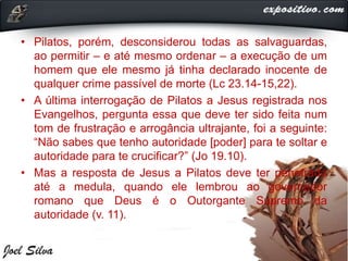 • Pilatos, porém, desconsiderou todas as salvaguardas,
ao permitir – e até mesmo ordenar – a execução de um
homem que ele mesmo já tinha declarado inocente de
qualquer crime passível de morte (Lc 23.14-15,22).
• A última interrogação de Pilatos a Jesus registrada nos
Evangelhos, pergunta essa que deve ter sido feita num
tom de frustração e arrogância ultrajante, foi a seguinte:
“Não sabes que tenho autoridade [poder] para te soltar e
autoridade para te crucificar?” (Jo 19.10).
• Mas a resposta de Jesus a Pilatos deve ter penetrado
até a medula, quando ele lembrou ao governador
romano que Deus é o Outorgante Supremo da
autoridade (v. 11).
 