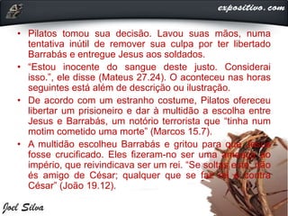 • Pilatos tomou sua decisão. Lavou suas mãos, numa
tentativa inútil de remover sua culpa por ter libertado
Barrabás e entregue Jesus aos soldados.
• “Estou inocente do sangue deste justo. Considerai
isso.”, ele disse (Mateus 27.24). O aconteceu nas horas
seguintes está além de descrição ou ilustração.
• De acordo com um estranho costume, Pilatos ofereceu
libertar um prisioneiro e dar à multidão a escolha entre
Jesus e Barrabás, um notório terrorista que “tinha num
motim cometido uma morte” (Marcos 15.7).
• A multidão escolheu Barrabás e gritou para que Jesus
fosse crucificado. Eles fizeram-no ser uma ameaça ao
império, que reivindicava ser um rei. “Se soltas este, não
és amigo de César; qualquer que se faz rei é contra
César” (João 19.12).
 