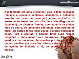 Açoitamento era uma preliminar legal a toda execução
romana, e somente mulheres, senadores e soldados
(exceto em caso de deserção) eram excluídos. O
instrumento usual era um chicote curto (flagrum ou
flagellum), de diversas formas, apenas uma ou muitas
tiras de couro, de tamanhos diferentes, com esferas de
metal ou garras feitas com ossos bovinos amarrados
nelas. Para o castigo, o homem tinha suas roupas
rasgadas e suas mãos eram amarradas. As costas,
quadris e pernas eram chicoteados por dois soldados
ou um, em diversas posições. Não se sabe se o número
de açoites foi limitado a 39, de acordo com a lei
judaica.
 