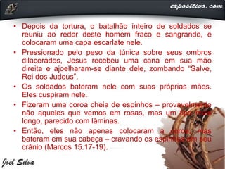 • Depois da tortura, o batalhão inteiro de soldados se
reuniu ao redor deste homem fraco e sangrando, e
colocaram uma capa escarlate nele.
• Pressionado pelo peso da túnica sobre seus ombros
dilacerados, Jesus recebeu uma cana em sua mão
direita e ajoelharam-se diante dele, zombando “Salve,
Rei dos Judeus”.
• Os soldados bateram nele com suas próprias mãos.
Eles cuspiram nele.
• Fizeram uma coroa cheia de espinhos – provavelmente
não aqueles que vemos em rosas, mas um tipo mais
longo, parecido com lâminas.
• Então, eles não apenas colocaram a coroa, mas
bateram em sua cabeça – cravando os espinhos em seu
crânio (Marcos 15.17-19).
 