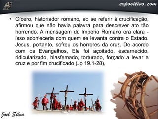 • Cícero, historiador romano, ao se referir à crucificação,
afirmou que não havia palavra para descrever ato tão
horrendo. A mensagem do Império Romano era clara -
isso aconteceria com quem se levanta contra o Estado.
Jesus, portanto, sofreu os horrores da cruz. De acordo
com os Evangelhos, Ele foi açoitado, escarnecido,
ridicularizado, blasfemado, torturado, forçado a levar a
cruz e por fim crucificado (Jo 19.1-28).
 