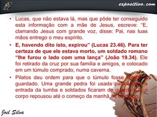 • Lucas, que não estava lá, mas que pôde ter conseguido
esta informação com a mãe de Jesus, escreve: “E,
clamando Jesus com grande voz, disse: Pai, nas tuas
mãos entrego o meu espírito.
• E, havendo dito isto, expirou” (Lucas 23.46). Para ter
certeza de que ele estava morto, um soldado romano
“lhe furou o lado com uma lança” (João 19.34). Ele
foi retirado da cruz por sua família e amigos, e colocado
em um túmulo comprado, numa caverna.
• Pilatos deu ordem para que o túmulo fosse selado e
guardado. Uma grande pedra foi usada para fechar a
entrada da tumba e soldados ficaram de guarda. Lá, o
corpo repousou até o começo da manhã de domingo.
 
