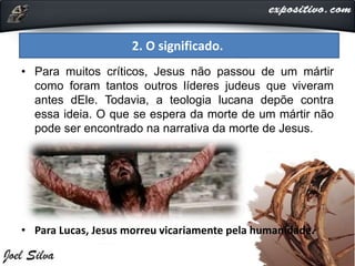 • Para muitos críticos, Jesus não passou de um mártir
como foram tantos outros líderes judeus que viveram
antes dEle. Todavia, a teologia lucana depõe contra
essa ideia. O que se espera da morte de um mártir não
pode ser encontrado na narrativa da morte de Jesus.
• Para Lucas, Jesus morreu vicariamente pela humanidade.
2. O significado.
 