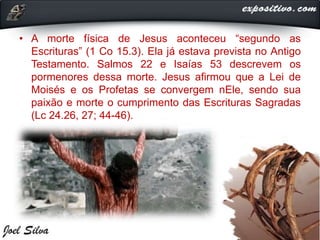 • A morte física de Jesus aconteceu “segundo as
Escrituras” (1 Co 15.3). Ela já estava prevista no Antigo
Testamento. Salmos 22 e Isaías 53 descrevem os
pormenores dessa morte. Jesus afirmou que a Lei de
Moisés e os Profetas se convergem nEle, sendo sua
paixão e morte o cumprimento das Escrituras Sagradas
(Lc 24.26, 27; 44-46).
 