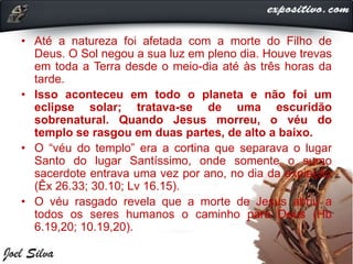 • Até a natureza foi afetada com a morte do Filho de
Deus. O Sol negou a sua luz em pleno dia. Houve trevas
em toda a Terra desde o meio-dia até às três horas da
tarde.
• Isso aconteceu em todo o planeta e não foi um
eclipse solar; tratava-se de uma escuridão
sobrenatural. Quando Jesus morreu, o véu do
templo se rasgou em duas partes, de alto a baixo.
• O “véu do templo” era a cortina que separava o lugar
Santo do lugar Santíssimo, onde somente o sumo
sacerdote entrava uma vez por ano, no dia da expiação
(Êx 26.33; 30.10; Lv 16.15).
• O véu rasgado revela que a morte de Jesus abriu a
todos os seres humanos o caminho para Deus (Hb
6.19,20; 10.19,20).
 