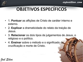 OBJETIVOS ESPECÍFICOS
• 1. Pontuar as aflições de Cristo de caráter interno e
externo.
• 2. Explicar a dramaticidade do relato da traição de
Jesus.
• 3. Relacionar os dois tipos de julgamentos de Jesus, o
religioso e o político.
• 4. Ensinar sobre o método e o significado da
crucificação e morte de Cristo.
 