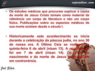 • Os estudos médicos que procuram explicar a causa
da morte de Jesus Cristo tomam como material de
referência um corpo de literatura e não um corpo
físico. Publicações sobre os aspectos médicos de
sua morte existem desde o século I.
• Historicamente este acontecimento se inicia
durante a celebração da páscoa judia, no ano 30
de nossa era. A Última Ceia se realizou na
quinta-feira 6 de abril (nisan 13). A crucificação
foi em 7 de abril (nisan 14). Os anos do
nascimento e da morte de Jesus permanecem
em controvérsia.
 