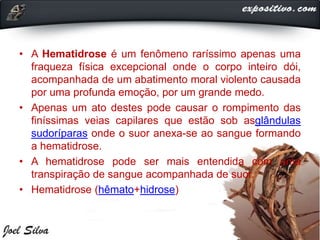 • A Hematidrose é um fenômeno raríssimo apenas uma
fraqueza física excepcional onde o corpo inteiro dói,
acompanhada de um abatimento moral violento causada
por uma profunda emoção, por um grande medo.
• Apenas um ato destes pode causar o rompimento das
finíssimas veias capilares que estão sob asglândulas
sudoríparas onde o suor anexa-se ao sangue formando
a hematidrose.
• A hematidrose pode ser mais entendida com uma
transpiração de sangue acompanhada de suor.
• Hematidrose (hêmato+hidrose)
 