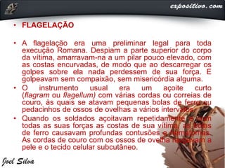 • FLAGELAÇÃO
• A flagelação era uma preliminar legal para toda
execução Romana. Despiam a parte superior do corpo
da vítima, amarravam-na a um pilar pouco elevado, com
as costas encurvadas, de modo que ao descarregar os
golpes sobre ela nada perdessem de sua força. E
golpeavam sem compaixão, sem misericórdia alguma.
• O instrumento usual era um açoite curto
(flagram ou flagellum) com várias cordas ou correias de
couro, às quais se atavam pequenas bolas de ferro ou
pedacinhos de ossos de ovelhas a vários intervalos.
• Quando os soldados açoitavam repetidamente e com
todas as suas forças as costas de sua vítima, as bolas
de ferro causavam profundas contusões e hematomas.
As cordas de couro com os ossos de ovelha rasgavam a
pele e o tecido celular subcutâneo.
 