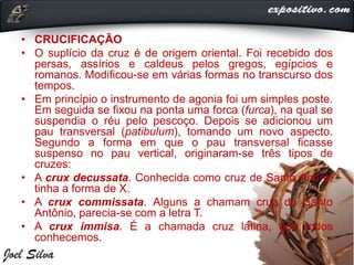 • CRUCIFICAÇÃO
• O suplício da cruz é de origem oriental. Foi recebido dos
persas, assírios e caldeus pelos gregos, egípcios e
romanos. Modificou-se em várias formas no transcurso dos
tempos.
• Em princípio o instrumento de agonia foi um simples poste.
Em seguida se fixou na ponta uma forca (furca), na qual se
suspendia o réu pelo pescoço. Depois se adicionou um
pau transversal (patibulum), tomando um novo aspecto.
Segundo a forma em que o pau transversal ficasse
suspenso no pau vertical, originaram-se três tipos de
cruzes:
• A crux decussata. Conhecida como cruz de Santo André,
tinha a forma de X.
• A crux commissata. Alguns a chamam cruz do Santo
Antônio, parecia-se com a letra T.
• A crux immisa. É a chamada cruz latina, que todos
conhecemos.
 