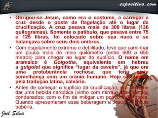 • Obrigou-se Jesus, como era o costume, a carregar a
cruz desde o poste de flagelação até o lugar da
crucificação. A cruz pesava mais de 300 libras (136
quilogramas). Somente o patíbulo, que pesava entre 75
e 125 libras, foi colocado sobre sua nuca e se
balançava sobre seus dois ombros.
• Com esgotamento extremo e debilitado, teve que caminhar
um pouco mais de meio quilômetro (entre 600 a 650
metros) para chegar ao lugar do suplício. O nome em
aramaico é Golgotha, equivalente em hebreu
a gulgolet que significa “lugar da caveira”, já que era
uma protuberância rochosa, que teria certa
semelhança com um crânio humano. Hoje se chama,
pela tradução latina, calvário.
• Antes de começar o suplício da crucificação, era costume
dar uma bebida narcótica (vinho com mirra e incenso) aos
condenados; com o fim de mitigar um pouco suas dores.
Quando apresentaram essa beberagem a Jesus, não quis
bebê-la.
 