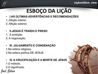 ESBOÇO DA LIÇÃO
• I.AS ÚLTIMAS ADVERTÊNCIAS E RECOMENDAÇÕES
1. Aflição interior.
2. Aflição exterior.
• II.JESUS É TRAÍDO E PRESO
1. A ambição.
2. A negociação.
• III. JULGAMENTO E CONDENAÇÃO
1.Na esfera religiosa.
2.Na esfera política DE JESUS
• IV. A CRUCIFICAÇÃO E A MORTE DE JESUS
1.O método.
2.O significado.
 