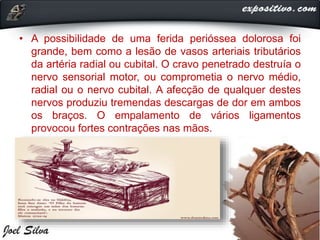 • A possibilidade de uma ferida perióssea dolorosa foi
grande, bem como a lesão de vasos arteriais tributários
da artéria radial ou cubital. O cravo penetrado destruía o
nervo sensorial motor, ou comprometia o nervo médio,
radial ou o nervo cubital. A afecção de qualquer destes
nervos produziu tremendas descargas de dor em ambos
os braços. O empalamento de vários ligamentos
provocou fortes contrações nas mãos.
 
