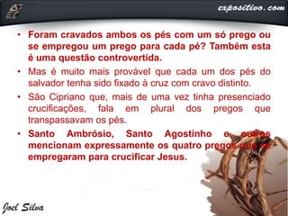 • Foram cravados ambos os pés com um só prego ou
se empregou um prego para cada pé? Também esta
é uma questão controvertida.
• Mas é muito mais provável que cada um dos pés do
salvador tenha sido fixado à cruz com cravo distinto.
• São Cipriano que, mais de uma vez tinha presenciado
crucificações, fala em plural dos pregos que
transpassavam os pés.
• Santo Ambrósio, Santo Agostinho e outros
mencionam expressamente os quatro pregos que se
empregaram para crucificar Jesus.
 