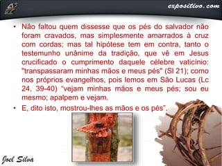 • Não faltou quem dissesse que os pés do salvador não
foram cravados, mas simplesmente amarrados à cruz
com cordas; mas tal hipótese tem em contra, tanto o
testemunho unânime da tradição, que vê em Jesus
crucificado o cumprimento daquele célebre vaticínio:
"transpassaram minhas mãos e meus pés" (Sl 21); como
nos próprios evangelhos, pois lemos em São Lucas (Lc
24, 39-40) “vejam minhas mãos e meus pés; sou eu
mesmo; apalpem e vejam.
• E, dito isto, mostrou-lhes as mãos e os pés”.
 