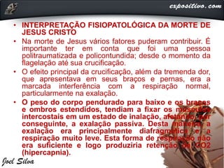 • INTERPRETAÇÃO FISIOPATOLÓGICA DA MORTE DE
JESUS CRISTO
• Na morte de Jesus vários fatores puderam contribuir. É
importante ter em conta que foi uma pessoa
politraumatizada e policontundida; desde o momento da
flagelação até sua crucificação.
• O efeito principal da crucificação, além da tremenda dor,
que apresentava em seus braços e pernas, era a
marcada interferência com a respiração normal,
particularmente na exalação.
• O peso do corpo pendurado para baixo e os braços
e ombros estendidos, tendiam a fixar os músculos
intercostais em um estado de inalação, afetando, por
conseguinte, a exalação passiva. Desta maneira, a
exalação era principalmente diafragmática e a
respiração muito leve. Esta forma de respiração não
era suficiente e logo produziria retenção de CO2
(hipercapnia).
 