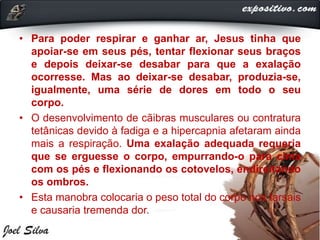 • Para poder respirar e ganhar ar, Jesus tinha que
apoiar-se em seus pés, tentar flexionar seus braços
e depois deixar-se desabar para que a exalação
ocorresse. Mas ao deixar-se desabar, produzia-se,
igualmente, uma série de dores em todo o seu
corpo.
• O desenvolvimento de cãibras musculares ou contratura
tetânicas devido à fadiga e a hipercapnia afetaram ainda
mais a respiração. Uma exalação adequada requeria
que se erguesse o corpo, empurrando-o para cima
com os pés e flexionando os cotovelos, endireitando
os ombros.
• Esta manobra colocaria o peso total do corpo nos tarsais
e causaria tremenda dor.
 