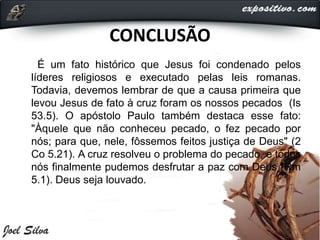 CONCLUSÃO
É um fato histórico que Jesus foi condenado pelos
líderes religiosos e executado pelas leis romanas.
Todavia, devemos lembrar de que a causa primeira que
levou Jesus de fato à cruz foram os nossos pecados (Is
53.5). O apóstolo Paulo também destaca esse fato:
"Àquele que não conheceu pecado, o fez pecado por
nós; para que, nele, fôssemos feitos justiça de Deus" (2
Co 5.21). A cruz resolveu o problema do pecado, e todos
nós finalmente pudemos desfrutar a paz com Deus (Rm
5.1). Deus seja louvado.
 