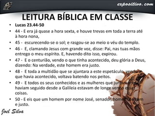 LEITURA BÍBLICA EM CLASSE
• Lucas 23.44-50
• 44 - E era já quase a hora sexta, e houve trevas em toda a terra até
à hora nona,
• 45 - escurecendo-se o sol; e rasgou-se ao meio o véu do templo.
• 46 - E, clamando Jesus com grande voz, disse: Pai, nas tuas mãos
entrego o meu espírito. E, havendo dito isso, expirou.
• 47 - E o centurião, vendo o que tinha acontecido, deu glória a Deus,
dizendo: Na verdade, este homem era justo.
• 48 - E toda a multidão que se ajuntara a este espetáculo, vendo o
que havia acontecido, voltava batendo nos peitos.
• 49 - E todos os seus conhecidos e as mulheres que juntamente o
haviam seguido desde a Galileia estavam de longe vendo essas
coisas.
• 50 - E eis que um homem por nome José, senador, homem de bem
e justo.
 