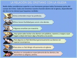 Nadie debe considerarse superior a sus hermanos porque todos formamos parte del cuerpo de Cristo. Cada uno tenemos nuestra función dentro de la Iglesia, dependiendo del don (o los dones) que hayamos recibido: 