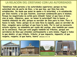 “ Sométase toda persona a las autoridades superiores; porque no hay autoridad sino de parte de Dios, y las que hay, por Dios han sido establecidas. De modo que quien se opone a la autoridad, a lo establecido por Dios resiste; y los que resisten, acarrean condenación para sí mismos. Porque los magistrados no están para infundir temor al que hace el bien, sino al malo. ¿Quieres, pues, no temer la autoridad? Haz lo bueno, y tendrás alabanza de ella; porque es servidor de Dios para tu bien. Pero si haces lo malo, teme; porque no en vano lleva la espada, pues es servidor de Dios, vengador para castigar al que hace lo malo. Por lo cual es necesario estarle sujetos, no solamente por razón del castigo, sino también por causa de la conciencia. Pues por esto pagáis también los tributos, porque son servidores de Dios que atienden continuamente a esto mismo. Pagad a todos lo que debéis: al que tributo, tributo; al que impuesto, impuesto; al que respeto, respeto; al que honra, honra”  (Romanos 13:1-7) 