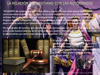 “ ALGUNOS de nuestros hermanos han dicho y escrito muchas cosas que se interpretan como opuestas al gobierno y las leyes. Es un error exponernos así a una interpretación errónea. No es prudente censurar continuamente lo que están haciendo los gobernantes. Nuestra obra no consiste en atacar a los individuos o las instituciones.  Debemos ejercer gran cuidado para no ser interpretados como opositores a las autoridades civiles… No se requiere de nosotros que desafiemos a las autoridades. Vendrá un momento en que, a causa de nuestra defensa de la verdad bíblica, seremos tratados como traidores; pero no lo apresuremos por actos imprudentes que despierten animosidad y disensión… Elena G. de White,  Joyas de los Testimonios , tomo 3, pp. 45-49) Ví que en cada caso es nuestro deber obedecer las leyes de nuestro país, a menos que estén en conflicto con la ley superior que Dios pronunció con voz audible desde el Sinaí, y que grabó luego en piedra con su propio dedo” 